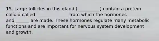 15. Large follicles in this gland (__________) contain a protein colloid called ______________ from which the hormones _______ and ______ are made. These hormones regulate many metabolic functions and are important for nervous system development and growth.