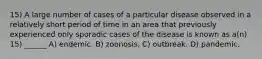 15) A large number of cases of a particular disease observed in a relatively short period of time in an area that previously experienced only sporadic cases of the disease is known as a(n) 15) ______ A) endemic. B) zoonosis. C) outbreak. D) pandemic.