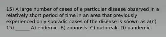 15) A large number of cases of a particular disease observed in a relatively short period of time in an area that previously experienced only sporadic cases of the disease is known as a(n) 15) ______ A) endemic. B) zoonosis. C) outbreak. D) pandemic.