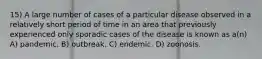 15) A large number of cases of a particular disease observed in a relatively short period of time in an area that previously experienced only sporadic cases of the disease is known as a(n) A) pandemic. B) outbreak. C) endemic. D) zoonosis.