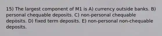 15) The largest component of M1 is A) currency outside banks. B) personal chequable deposits. C) non-personal chequable deposits. D) fixed term deposits. E) non-personal non-chequable deposits.