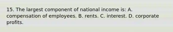 15. The largest component of national income is: A. compensation of employees. B. rents. C. interest. D. corporate profits.