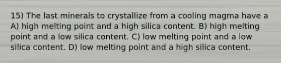 15) The last minerals to crystallize from a cooling magma have a A) high melting point and a high silica content. B) high melting point and a low silica content. C) low melting point and a low silica content. D) low melting point and a high silica content.