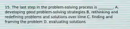 15. The last step in the problem-solving process is ________. A. developing good problem-solving strategies B. rethinking and redefining problems and solutions over time C. finding and framing the problem D. evaluating solutions