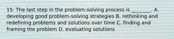 15. The last step in the problem-solving process is ________. A. developing good problem-solving strategies B. rethinking and redefining problems and solutions over time C. finding and framing the problem D. evaluating solutions