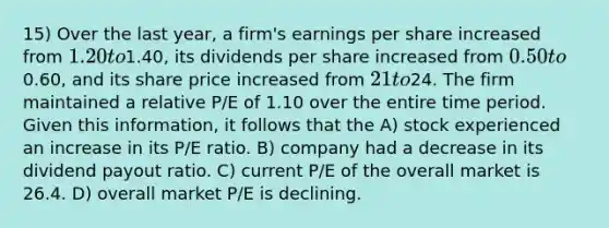 15) Over the last year, a firm's earnings per share increased from 1.20 to1.40, its dividends per share increased from 0.50 to0.60, and its share price increased from 21 to24. The firm maintained a relative P/E of 1.10 over the entire time period. Given this information, it follows that the A) stock experienced an increase in its P/E ratio. B) company had a decrease in its dividend payout ratio. C) current P/E of the overall market is 26.4. D) overall market P/E is declining.