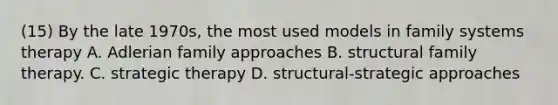 (15) By the late 1970s, the most used models in family systems therapy A. Adlerian family approaches B. structural family therapy. C. strategic therapy D. structural-strategic approaches