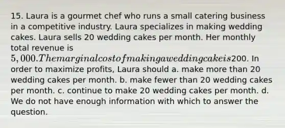 15. Laura is a gourmet chef who runs a small catering business in a competitive industry. Laura specializes in making wedding cakes. Laura sells 20 wedding cakes per month. Her monthly total revenue is 5,000. The marginal cost of making a wedding cake is200. In order to maximize profits, Laura should a. make more than 20 wedding cakes per month. b. make fewer than 20 wedding cakes per month. c. continue to make 20 wedding cakes per month. d. We do not have enough information with which to answer the question.