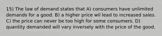 15) The law of demand states that A) consumers have unlimited demands for a good. B) a higher price wil lead to increased sales. C) the price can never be too high for some consumers. D) quantity demanded will vary inversely with the price of the good.