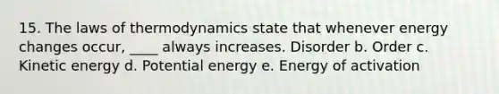 15. <a href='https://www.questionai.com/knowledge/kkKQvdNM2e-the-laws-of-thermodynamics' class='anchor-knowledge'>the laws of thermodynamics</a> state that whenever energy changes occur, ____ always increases. Disorder b. Order c. Kinetic energy d. Potential energy e. Energy of activation