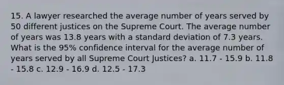 15. A lawyer researched the average number of years served by 50 different justices on the Supreme Court. The average number of years was 13.8 years with a standard deviation of 7.3 years. What is the 95% confidence interval for the average number of years served by all Supreme Court Justices? a. 11.7 - 15.9 b. 11.8 - 15.8 c. 12.9 - 16.9 d. 12.5 - 17.3