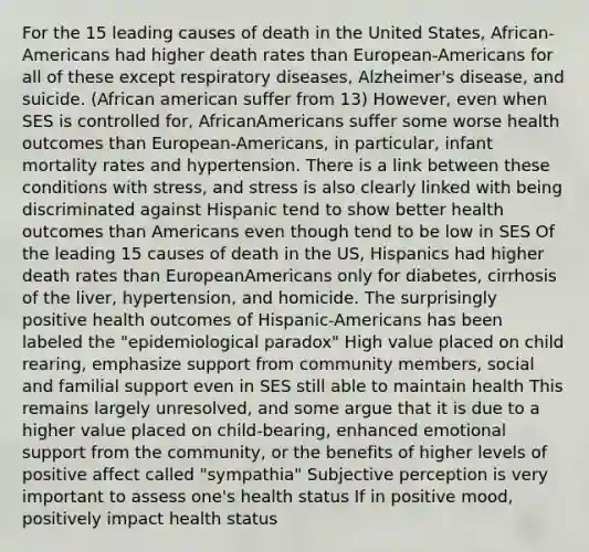 For the 15 leading causes of death in the United States, African-Americans had higher death rates than European-Americans for all of these except respiratory diseases, Alzheimer's disease, and suicide. (African american suffer from 13) However, even when SES is controlled for, AfricanAmericans suffer some worse health outcomes than European-Americans, in particular, infant mortality rates and hypertension. There is a link between these conditions with stress, and stress is also clearly linked with being discriminated against Hispanic tend to show better health outcomes than Americans even though tend to be low in SES Of the leading 15 causes of death in the US, Hispanics had higher death rates than EuropeanAmericans only for diabetes, cirrhosis of the liver, hypertension, and homicide. The surprisingly positive health outcomes of Hispanic-Americans has been labeled the "epidemiological paradox" High value placed on child rearing, emphasize support from community members, social and familial support even in SES still able to maintain health This remains largely unresolved, and some argue that it is due to a higher value placed on child-bearing, enhanced emotional support from the community, or the benefits of higher levels of positive affect called "sympathia" Subjective perception is very important to assess one's health status If in positive mood, positively impact health status