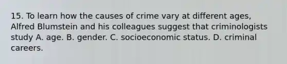 15. To learn how the causes of crime vary at different ages, Alfred Blumstein and his colleagues suggest that criminologists study A. age. B. gender. C. socioeconomic status. D. criminal careers.