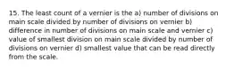 15. The least count of a vernier is the a) number of divisions on main scale divided by number of divisions on vernier b) difference in number of divisions on main scale and vernier c) value of smallest division on main scale divided by number of divisions on vernier d) smallest value that can be read directly from the scale.