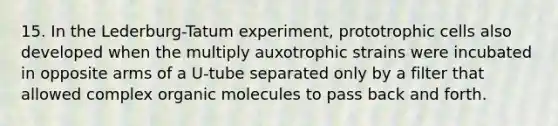 15. In the Lederburg-Tatum experiment, prototrophic cells also developed when the multiply auxotrophic strains were incubated in opposite arms of a U-tube separated only by a filter that allowed complex organic molecules to pass back and forth.