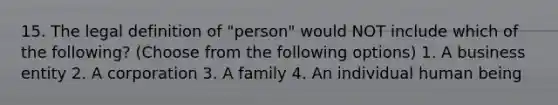 15. The legal definition of "person" would NOT include which of the following? (Choose from the following options) 1. A business entity 2. A corporation 3. A family 4. An individual human being