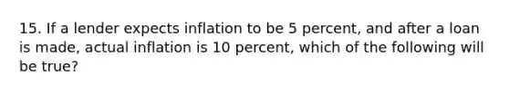 15. If a lender expects inflation to be 5 percent, and after a loan is made, actual inflation is 10 percent, which of the following will be true?