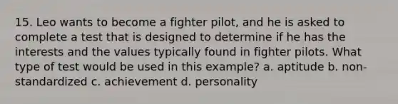 15. Leo wants to become a fighter pilot, and he is asked to complete a test that is designed to determine if he has the interests and the values typically found in fighter pilots. What type of test would be used in this example? a. aptitude b. non-standardized c. achievement d. personality