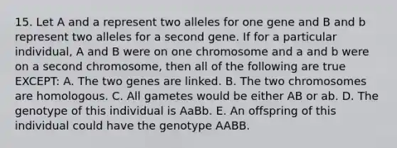 15. Let A and a represent two alleles for one gene and B and b represent two alleles for a second gene. If for a particular individual, A and B were on one chromosome and a and b were on a second chromosome, then all of the following are true EXCEPT: A. The two genes are linked. B. The two chromosomes are homologous. C. All gametes would be either AB or ab. D. The genotype of this individual is AaBb. E. An offspring of this individual could have the genotype AABB.