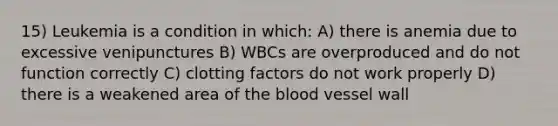 15) Leukemia is a condition in which: A) there is anemia due to excessive venipunctures B) WBCs are overproduced and do not function correctly C) clotting factors do not work properly D) there is a weakened area of the blood vessel wall