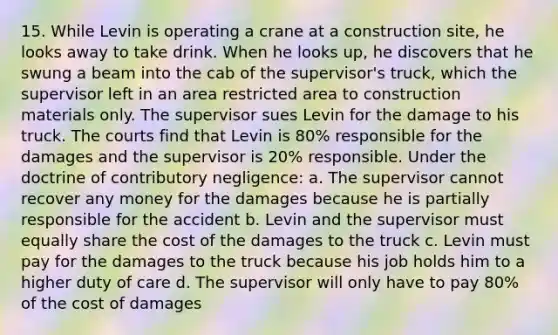 15. While Levin is operating a crane at a construction site, he looks away to take drink. When he looks up, he discovers that he swung a beam into the cab of the supervisor's truck, which the supervisor left in an area restricted area to construction materials only. The supervisor sues Levin for the damage to his truck. The courts find that Levin is 80% responsible for the damages and the supervisor is 20% responsible. Under the doctrine of contributory negligence: a. The supervisor cannot recover any money for the damages because he is partially responsible for the accident b. Levin and the supervisor must equally share the cost of the damages to the truck c. Levin must pay for the damages to the truck because his job holds him to a higher duty of care d. The supervisor will only have to pay 80% of the cost of damages