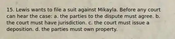 15. Lewis wants to file a suit against Mikayla. Before any court can hear the case: a. the parties to the dispute must agree. b. the court must have jurisdiction. c. the court must issue a deposition. d. the parties must own property.