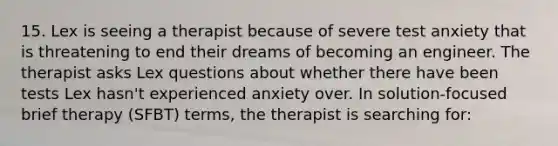 15. Lex is seeing a therapist because of severe test anxiety that is threatening to end their dreams of becoming an engineer. The therapist asks Lex questions about whether there have been tests Lex hasn't experienced anxiety over. In solution-focused brief therapy (SFBT) terms, the therapist is searching for: