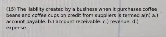 (15) The liability created by a business when it purchases coffee beans and coffee cups on credit from suppliers is termed a(n) a.) account payable. b.) account receivable. c.) revenue. d.) expense.