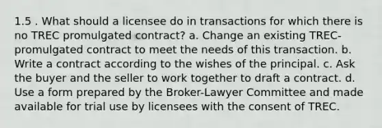 1.5 . What should a licensee do in transactions for which there is no TREC promulgated contract? a. Change an existing TREC-promulgated contract to meet the needs of this transaction. b. Write a contract according to the wishes of the principal. c. Ask the buyer and the seller to work together to draft a contract. d. Use a form prepared by the Broker-Lawyer Committee and made available for trial use by licensees with the consent of TREC.