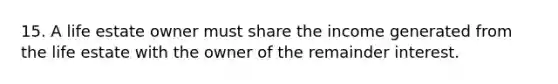 15. A life estate owner must share the income generated from the life estate with the owner of the remainder interest.