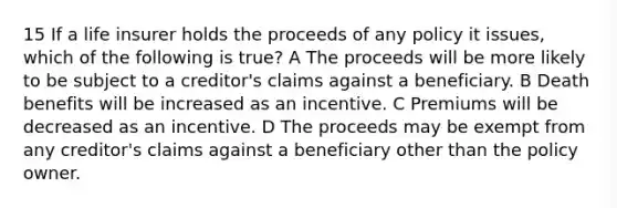 15 If a life insurer holds the proceeds of any policy it issues, which of the following is true? A The proceeds will be more likely to be subject to a creditor's claims against a beneficiary. B Death benefits will be increased as an incentive. C Premiums will be decreased as an incentive. D The proceeds may be exempt from any creditor's claims against a beneficiary other than the policy owner.