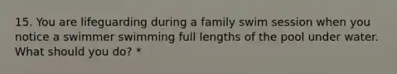 15. You are lifeguarding during a family swim session when you notice a swimmer swimming full lengths of the pool under water. What should you do? *