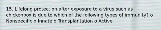 15. Lifelong protection after exposure to a virus such as chickenpox is due to which of the following types of immunity? o Nonspecific o Innate o Transplantation o Active