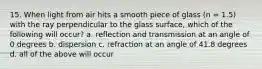 15. When light from air hits a smooth piece of glass (n = 1.5) with the ray perpendicular to the glass surface, which of the following will occur? a. reflection and transmission at an angle of 0 degrees b. dispersion c. refraction at an angle of 41.8 degrees d. all of the above will occur