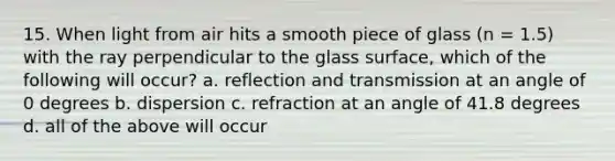 15. When light from air hits a smooth piece of glass (n = 1.5) with the ray perpendicular to the glass surface, which of the following will occur? a. reflection and transmission at an angle of 0 degrees b. dispersion c. refraction at an angle of 41.8 degrees d. all of the above will occur