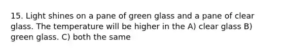 15. Light shines on a pane of green glass and a pane of clear glass. The temperature will be higher in the A) clear glass B) green glass. C) both the same