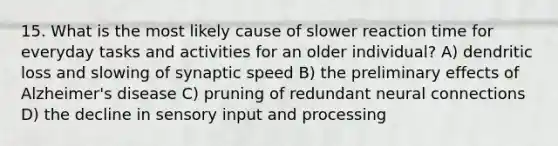 15. What is the most likely cause of slower reaction time for everyday tasks and activities for an older individual? A) dendritic loss and slowing of synaptic speed B) the preliminary effects of Alzheimer's disease C) pruning of redundant neural connections D) the decline in sensory input and processing