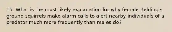 15. What is the most likely explanation for why female Belding's ground squirrels make alarm calls to alert nearby individuals of a predator much more frequently than males do?