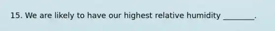 15. We are likely to have our highest relative humidity ________.