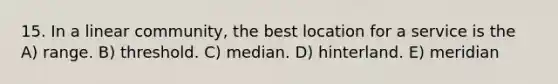 15. In a linear community, the best location for a service is the A) range. B) threshold. C) median. D) hinterland. E) meridian