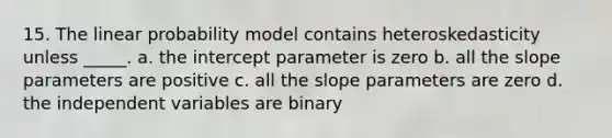 15. The linear probability model contains heteroskedasticity unless _____. a. the intercept parameter is zero b. all the slope parameters are positive c. all the slope parameters are zero d. the independent variables are binary