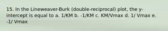 15. In the Lineweaver-Burk (double-reciprocal) plot, the y-intercept is equal to a. 1/KM b. -1/KM c. KM/Vmax d. 1/ Vmax e. -1/ Vmax