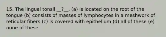 15. The lingual tonsil __?__. (a) is located on the root of the tongue (b) consists of masses of lymphocytes in a meshwork of reticular fibers (c) is covered with epithelium (d) all of these (e) none of these