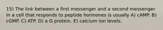 15) The link between a first messenger and a second messenger in a cell that responds to peptide hormones is usually A) cAMP. B) cGMP. C) ATP. D) a G protein. E) calcium ion levels.