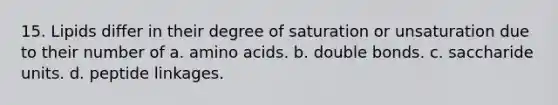 15. Lipids differ in their degree of saturation or unsaturation due to their number of a. <a href='https://www.questionai.com/knowledge/k9gb720LCl-amino-acids' class='anchor-knowledge'>amino acids</a>. b. double bonds. c. saccharide units. d. peptide linkages.