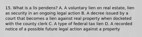 15. What is a lis pendens? A. A voluntary lien on real estate, lien as security in an ongoing legal action B. A decree issued by a court that becomes a lien against real property when docketed with the county clerk C. A type of federal tax lien D. A recorded notice of a possible future legal action against a property