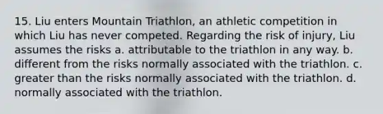 15. Liu enters Mountain Triathlon, an athletic competition in which Liu has never competed. Regarding the risk of injury, Liu assumes the risks a. attributable to the triathlon in any way. b. different from the risks normally associated with the triathlon. c. greater than the risks normally associated with the triathlon. d. normally associated with the triathlon.