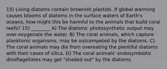 15) Living diatoms contain brownish plastids. If global warming causes blooms of diatoms in the surface waters of Earth's oceans, how might this be harmful to the animals that build coral reefs? 15) ________ A) The diatoms' photosynthetic output may over-oxygenate the water. B) The coral animals, which capture planktonic organisms, may be outcompeted by the diatoms. C) The coral animals may die from overeating the plentiful diatoms with their cases of silica. D) The coral animals' endosymbiotic dinoflagellates may get "shaded out" by the diatoms.