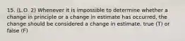 15. (L.O. 2) Whenever it is impossible to determine whether a change in principle or a change in estimate has occurred, the change should be considered a change in estimate. true (T) or false (F)