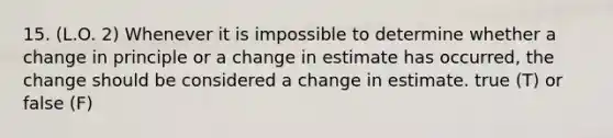 15. (L.O. 2) Whenever it is impossible to determine whether a change in principle or a change in estimate has occurred, the change should be considered a change in estimate. true (T) or false (F)